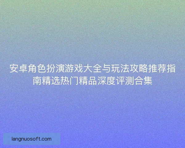 安卓角色扮演游戏大全与玩法攻略推荐指南精选热门精品深度评测合集 安卓角色扮演游戏大全与玩法攻略推荐指南精选热门精品深度评测合集