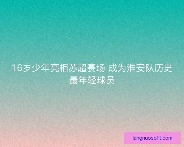 16岁少年亮相苏超赛场 成为淮安队历史最年轻球员